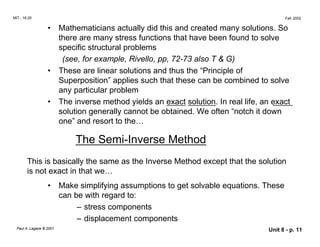 MIT - 16.20 Fall, 2002
• Mathematicians actually did this and created many solutions. So
there are many stress functions that have been found to solve
specific structural problems
(see, for example, Rivello, pp, 72-73 also T & G)
•	 These are linear solutions and thus the “Principle of
Superposition” applies such that these can be combined to solve
any particular problem
•	 The inverse method yields an exact solution. In real life, an exact
solution generally cannot be obtained. We often “notch it down
one” and resort to the…
The Semi-Inverse Method
This is basically the same as the Inverse Method except that the solution
is not exact in that we…
• Make simplifying assumptions to get solvable equations. These
can be with regard to:
– stress components
– displacement components
Paul A. Lagace © 2001 Unit 8 - p. 11
 