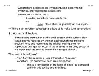 MIT - 16.20 Fall, 2002
•	 Assumptions are based on physical intuition, experimental
evidence, prior experience (sheer need?)
• Assumptions may be due to…
– boundary conditions not properly met
– etc.
(Note: plane stress is generally an assumption)
⇒ There is an important concept that allows us to make such assumptions:
St. Venant’s Principle
“If the loading distribution on the small section of the surface of an
elastic body is replaced by another loading which has the same
resultant force and moment as the original loading, then no
appreciable changes will occur in the stresses in the body except in
the region near the surface where the loading is altered”.
What does this really say?
⇒“Far” from the specifics of load introduction / boundary
conditions, the specifics of such are unimportant
•	 This is a ramification of the issue of “scale” as discussed
earlier in this course and in Unified.
Paul A. Lagace © 2001 Unit 8 - p. 12
 