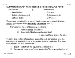 MIT - 16.20 Fall, 2002
Summarizing what we’ve looked at in elasticity, we have:
15 equations in 15 unknowns
- 3 equilibrium - 6 strains
- 6 strain-displacement - 3 displacements
- 6 stress-strain - 6 stresses
These must be solved for a generic body under some generic loading
subject to the prescribed boundary conditions (B.C.’s)
There are two types of boundary conditions:
1. Normal (stress prescribed)
2.	 Geometric (displacement prescribed)
--> you must have one or the other
To solve this system of equations subject to such constraints over the
continuum of a generic body is, in general, quite a challenge. There are
basically two solution procedures:
1. Exact -- satisfy all the equations and the B.C.’s
2. Numerical -- come as “close as possible” (energy methods, etc.)
Paul A. Lagace © 2001 Unit 8 - p. 2
 