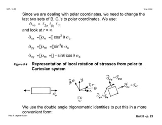 MIT - 16.20 Fall, 2002
Since we are dealing with polar coordinates, we need to change the
last two sets of B. C.’s to polar coordinates. We use:
σ̃αρ = l2̃σ
lβ̃γ
lσγ
and look at r = ∞
σ̃xx = σrr = cos2
θ σo
σ̃yy = σθθ = sin2
θ σo
σ̃xy = σrθ = − sinθcosθ σo
Figure 8.4 Representation of local rotation of stresses from polar to
Cartesian system
We use the double angle trigonometric identities to put this in a more
convenient form:
Paul A. Lagace © 2001 Unit 8 - p. 23
 