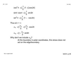 MIT - 16.20 Fall, 2002
cos2
θ =�
1
(1 + cos2θ)
2
1
sinθ cosθ = sin2θ
2
sin2
θ =�
1
(1 − cos2θ)
2
Thus at r = ∞
σ σo
σ = o
+ cos2θ
rr
2 2
σ
σrθ = − o
sin2θ
2
Why don’t we include σθθ?
At the boundary in polar coordinates, this stress does not
act on the edge/boundary.
Paul A. Lagace © 2001 Unit 8 - p. 24
 