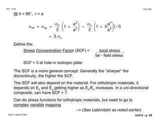 MIT - 16.20 Fall, 2002
@ θ = 90°, r = a
σ  a2
 σ  a4

o
σθθ = σxx =
2
o

1 +
a2 

−
2


1 + 3
a4

(−1)
= 3 σo
Define the:
Stress Concentration Factor (SCF) = local stress
far - field stress
SCF = 3 at hole in isotropic plate
The SCF is a more general concept. Generally the “sharper” the
discontinuity, the higher the SCF.
The SCF will also depend on the material. For orthotropic materials, it
depends on Ex and Ey getting higher as Ex/Ey increases. In a uni-directional
composite, can have SCF = 7.
Can do stress functions for orthotropic materials, but need to go to
complex variable mapping
--> (See Lekhnitskii as noted earlier)
Paul A. Lagace © 2001 Unit 8 - p. 28
 