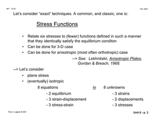 MIT - 16.20 Fall, 2002
Let’s consider “exact” techniques. A common, and classic, one is:
Stress Functions
•	 Relate six stresses to (fewer) functions defined in such a manner
that they identically satisfy the equilibrium conditon
• Can be done for 3-D case
• Can be done for anisotropic (most often orthotropic) case
--> See: Lekhnitskii, Anisotropic Plates,
Gordan & Breach, 1968.
--> Let’s consider
• plane stress
•	 (eventually) isotropic
8 equations in 8 unknowns
- 2 equilibrium - 3 strains
- 3 strain-displacement - 2 displacements
- 3 stress-strain - 3 stresses
Paul A. Lagace © 2001 Unit 8 - p. 3
 