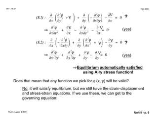 
∂ ∂ ∂ ∂
MIT - 16.20 Fall, 2002
2
∂  ∂2
φ
E1
( ) :  2
+V 

+
∂


−
∂ φ 
 −
∂V
= 0 ?
x
∂x  ∂y  ∂y  ∂ ∂y ∂x
∂3
φ
+
∂V
−
∂3
φ
−
∂ V
= 0 (yes)
⇒
∂ ∂ x y
x y2
∂x ∂ ∂ 2
∂x
2
∂


−
∂ φ  ∂  ∂2
φ
(E2) :
∂x  ∂ ∂y


+
∂y 

∂x2
+ V



−
∂V = 0 ?
x ∂y
∂3
φ
+
∂3
φ
+
∂ V −
∂ V= 0 (yes)
⇒ 2 2
x y x y ∂y ∂y
⇒Equilibrium automatically satisfied
using Airy stress function!
Does that mean that any function we pick for φ (x, y) will be valid?
No, it will satisfy equilibrium, but we still have the strain-displacement
and stress-strain equations. If we use these, we can get to the
governing equation:
Paul A. Lagace © 2001 Unit 8 - p. 6
 