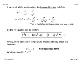 MIT - 16.20 Fall, 2002
If we recall a little mathematics, the Laplace Operator in 2-D is:
∇2 ∂2
∂2
= +
∂x2
∂y2
∂4
∂4
∂4
⇒ ∇2
∇2
= ∇4
=
∂x4
+ 2 2 2
+
∂y4
x
∂ ∂y
This is the biharmonic operator (also used in fluids)
So the (*) equation can be written:
∇4φ = −Eα∇2
(∆T) − (1 − ν) ∇2
V (*)
Finally, in the absence of temperature effects and body forces this
becomes:
∇4
φ = 0 homogeneous form
What happened to E, ν??
Paul A. Lagace © 2001 Unit 8 - p. 9
 