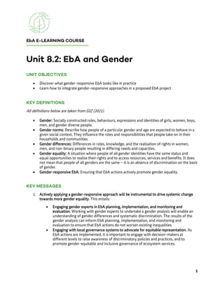• Discover what gender-responsive EbA looks like in practice
• Learn how to integrate gender-responsive approaches in a proposed EbA project
All definitions below are taken from GIZ (2021).
• Gender: Socially constructed roles, behaviours, expressions and identities of girls, women, boys,
men, and gender diverse people.
• Gender norms: Describe how people of a particular gender and age are expected to behave in a
given social context. They influence the roles and responsibilities that people take on in their
households and communities.
• Gender differences: Differences in roles, knowledge, and the realisation of rights in women,
men, and non-binary people resulting in differing needs and capacities.
• Gender equality: A situation where people of all gender identities have the same status and
equal opportunities to realise their rights and to access resources, services and benefits. It does
not mean that people of all genders are the same – it is an absence of discrimination on the basis
of gender.
• Gender-responsive EbA: Ensuring that EbA actions actively promote gender equality.
1. Actively applying a gender-responsive approach will be instrumental to drive systemic change
towards more gender equality. This entails:
• Engaging gender experts in EbA planning, implementation, and monitoring and
evaluation. Working with gender experts to undertake a gender analysis will enable an
understanding of gender differences and systematic discrimination. The results of the
gender analysis can inform EbA planning, implementation, and monitoring and
evaluation to ensure that EbA actions do not worsen existing inequalities.
• Engaging with local governance systems to advocate for equitable representation. As
EbA actions are implemented, it is important to engage with decision-makers at
different levels to raise awareness of discriminatory policies and practices, and to
promote gender-equitable and inclusive governance of ecosystem services.
 