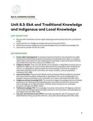• Discover what constitutes as human rights-based approaches and why they form a cornerstone
of EbA
• Understand the term Indigenous peoples and local communities (IPLCs)
• Differentiate between Indigenous and local knowledge (ILK) and traditional knowledge (TK)
• Learn how to consider ILK and TK in EbA
• Human rights-based approach: A conceptual framework based on international human rights
standards and operationally directed to promoting and protecting human rights. It empowers
rights holders, particularly the most marginalised, to participate in policy formulation and hold
accountable those who have a duty to act (UNSDG, n.d.).
• Indigenous Peoples: Those who self-identify and are peoples in independent countries who are
regarded as indigenous on account of their descent from the populations which inhabited the
country, or a geographical region to which the country belongs, at the time of conquest or
colonisation and retain some or all of their own social, economic, cultural and political
institutions (ILO, 1989).
• Local Communities: Those who self-identify and have lifestyles linked to traditions associated
with natural cycles (symbiotic relationships or dependence), the use of and dependence on
biological resources and linked to the sustainable use of nature and biodiversity (CBD, 2012).
• Indigenous and local knowledge (ILK): The social and ecological knowledge practices and beliefs
pertaining to the relationship of living beings with one another and with their environments.
Such knowledge can provide information, methods, theory and practice for sustainable
ecosystem management (IPBES, 2019a).
• Traditional knowledge (TK): The knowledge, innovations and practices of Indigenous and local
communities embodying traditional lifestyles relevant for the conservation and sustainable use
of biological diversity (CBD, 2019a).
• Free, prior and informed consent (FPIC): A principle regarding the right of all people to self-
determination to freely pursue their economic, social and cultural development (FAO, 2016).
 