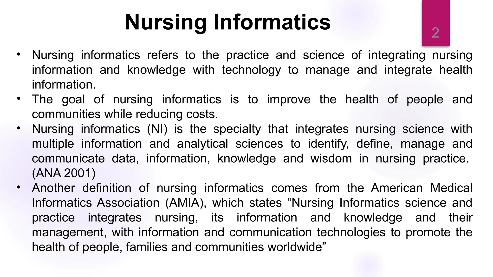 2
• Nursing informatics refers to the practice and science of integrating nursing
information and knowledge with technology to manage and integrate health
information.
• The goal of nursing informatics is to improve the health of people and
communities while reducing costs.
• Nursing informatics (NI) is the specialty that integrates nursing science with
multiple information and analytical sciences to identify, define, manage and
communicate data, information, knowledge and wisdom in nursing practice.
(ANA 2001)
• Another definition of nursing informatics comes from the American Medical
Informatics Association (AMIA), which states “Nursing Informatics science and
practice integrates nursing, its information and knowledge and their
management, with information and communication technologies to promote the
health of people, families and communities worldwide”
Nursing Informatics
 