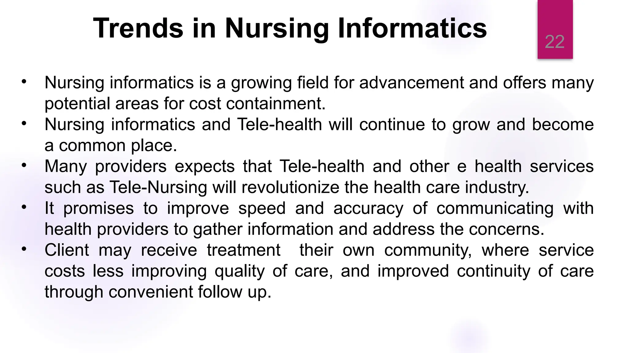 22
Trends in Nursing Informatics
• Nursing informatics is a growing field for advancement and offers many
potential areas for cost containment.
• Nursing informatics and Tele-health will continue to grow and become
a common place.
• Many providers expects that Tele-health and other e health services
such as Tele-Nursing will revolutionize the health care industry.
• It promises to improve speed and accuracy of communicating with
health providers to gather information and address the concerns.
• Client may receive treatment their own community, where service
costs less improving quality of care, and improved continuity of care
through convenient follow up.
 