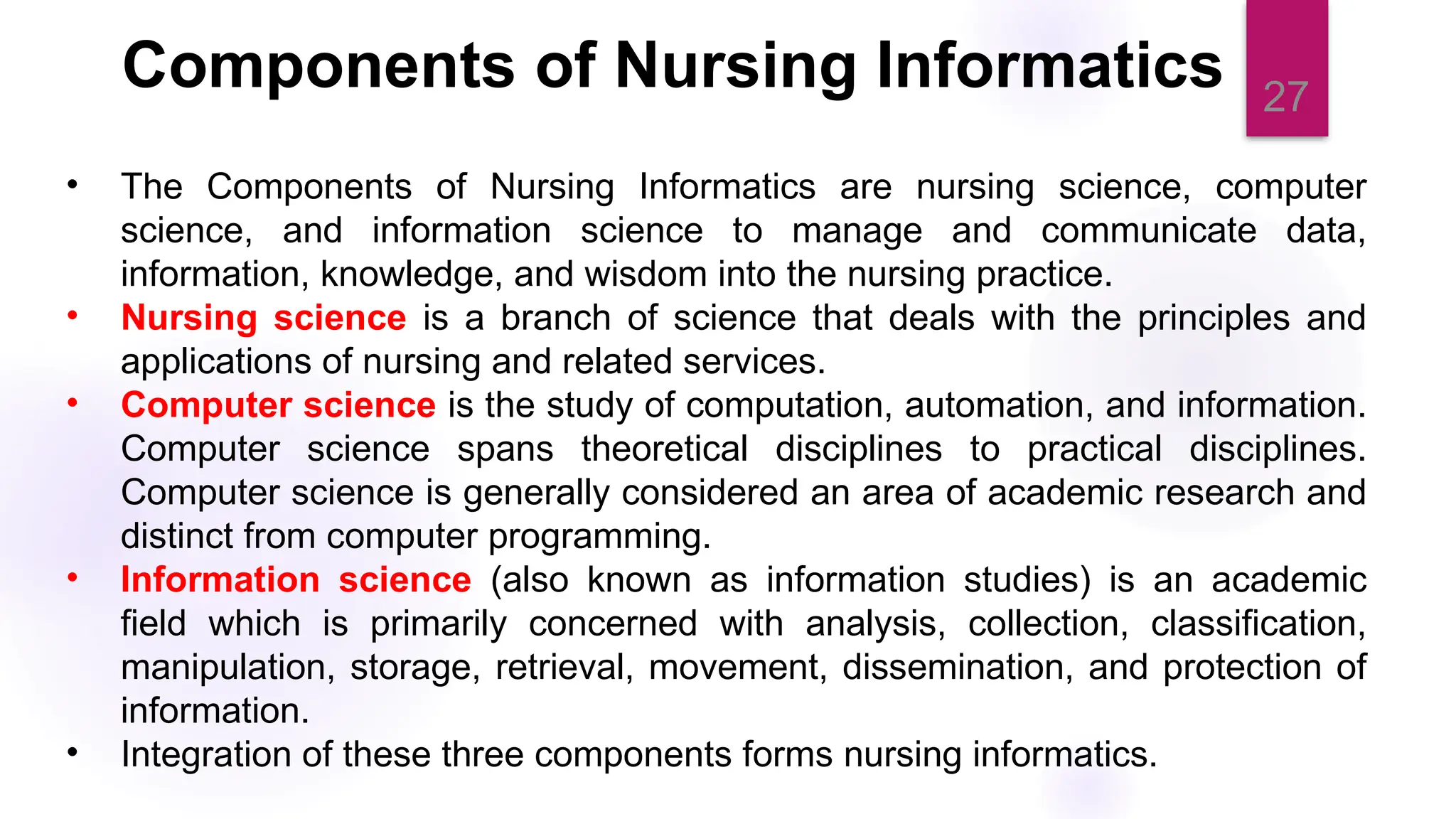 27
Components of Nursing Informatics
• The Components of Nursing Informatics are nursing science, computer
science, and information science to manage and communicate data,
information, knowledge, and wisdom into the nursing practice.
• Nursing science is a branch of science that deals with the principles and
applications of nursing and related services.
• Computer science is the study of computation, automation, and information.
Computer science spans theoretical disciplines to practical disciplines.
Computer science is generally considered an area of academic research and
distinct from computer programming.
• Information science (also known as information studies) is an academic
field which is primarily concerned with analysis, collection, classification,
manipulation, storage, retrieval, movement, dissemination, and protection of
information.
• Integration of these three components forms nursing informatics.
 