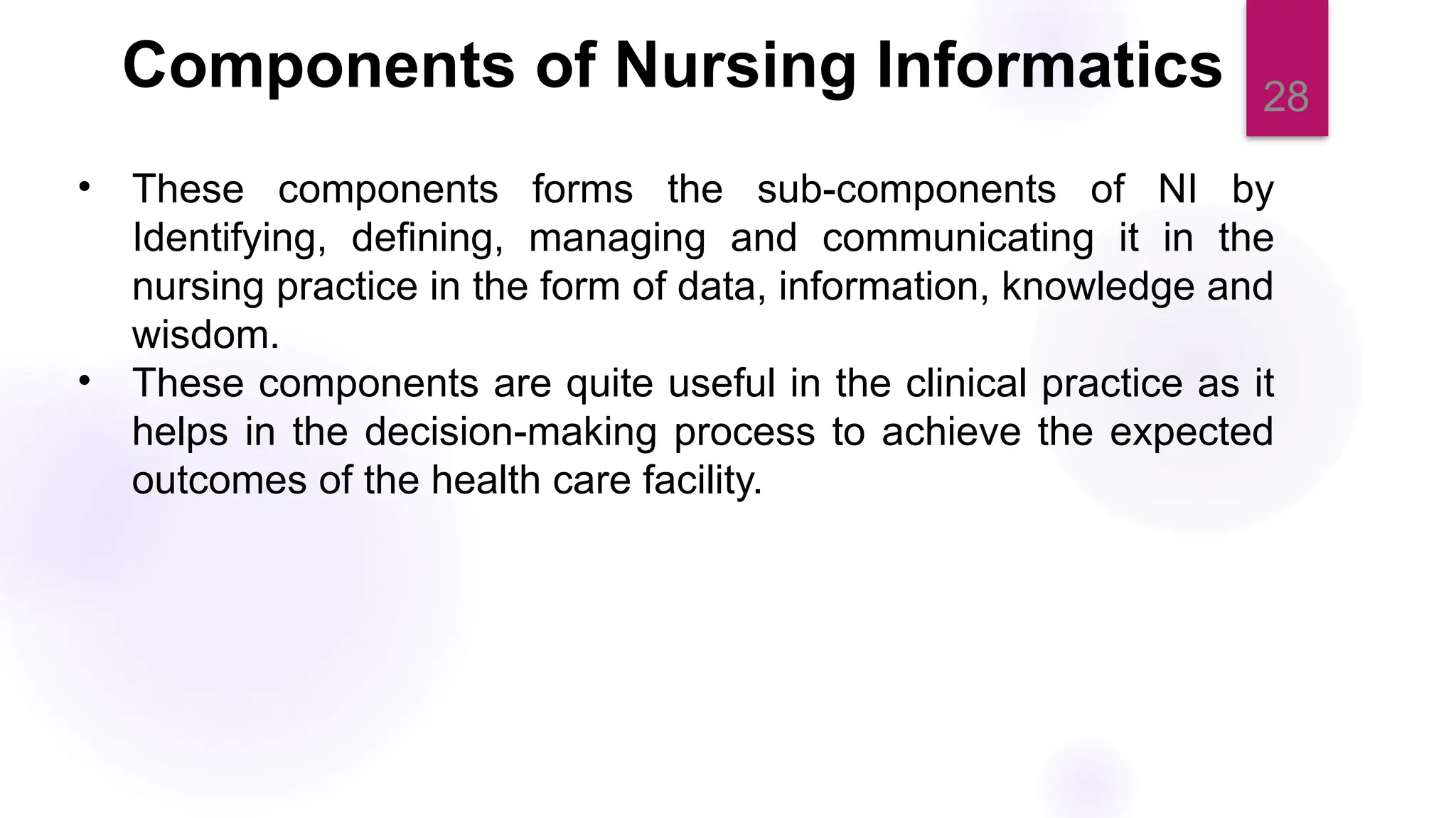 28
Components of Nursing Informatics
• These components forms the sub-components of NI by
Identifying, defining, managing and communicating it in the
nursing practice in the form of data, information, knowledge and
wisdom.
• These components are quite useful in the clinical practice as it
helps in the decision-making process to achieve the expected
outcomes of the health care facility.
 