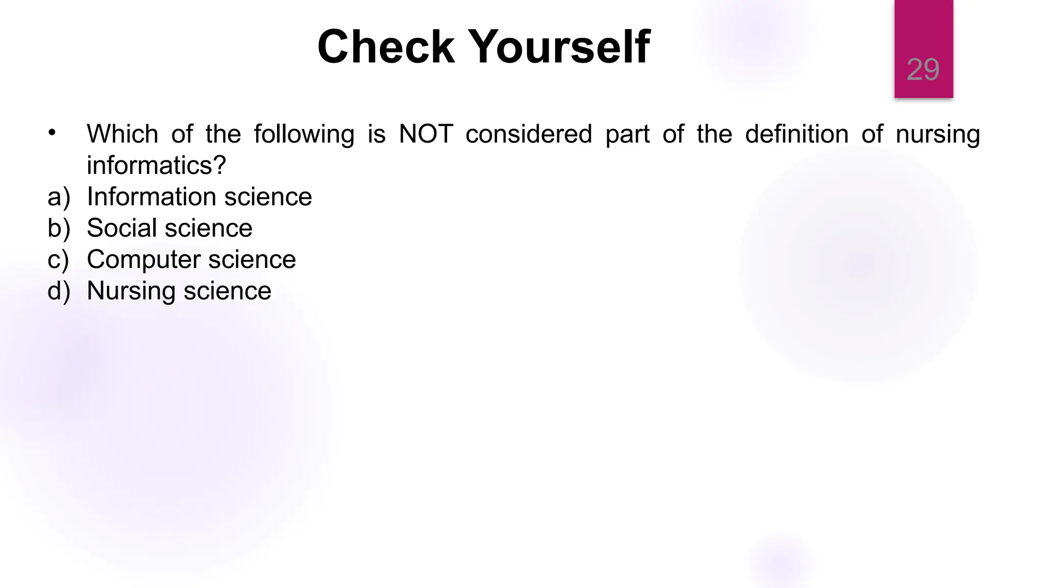 29
Check Yourself
• Which of the following is NOT considered part of the definition of nursing
informatics?
a) Information science
b) Social science
c) Computer science
d) Nursing science
 