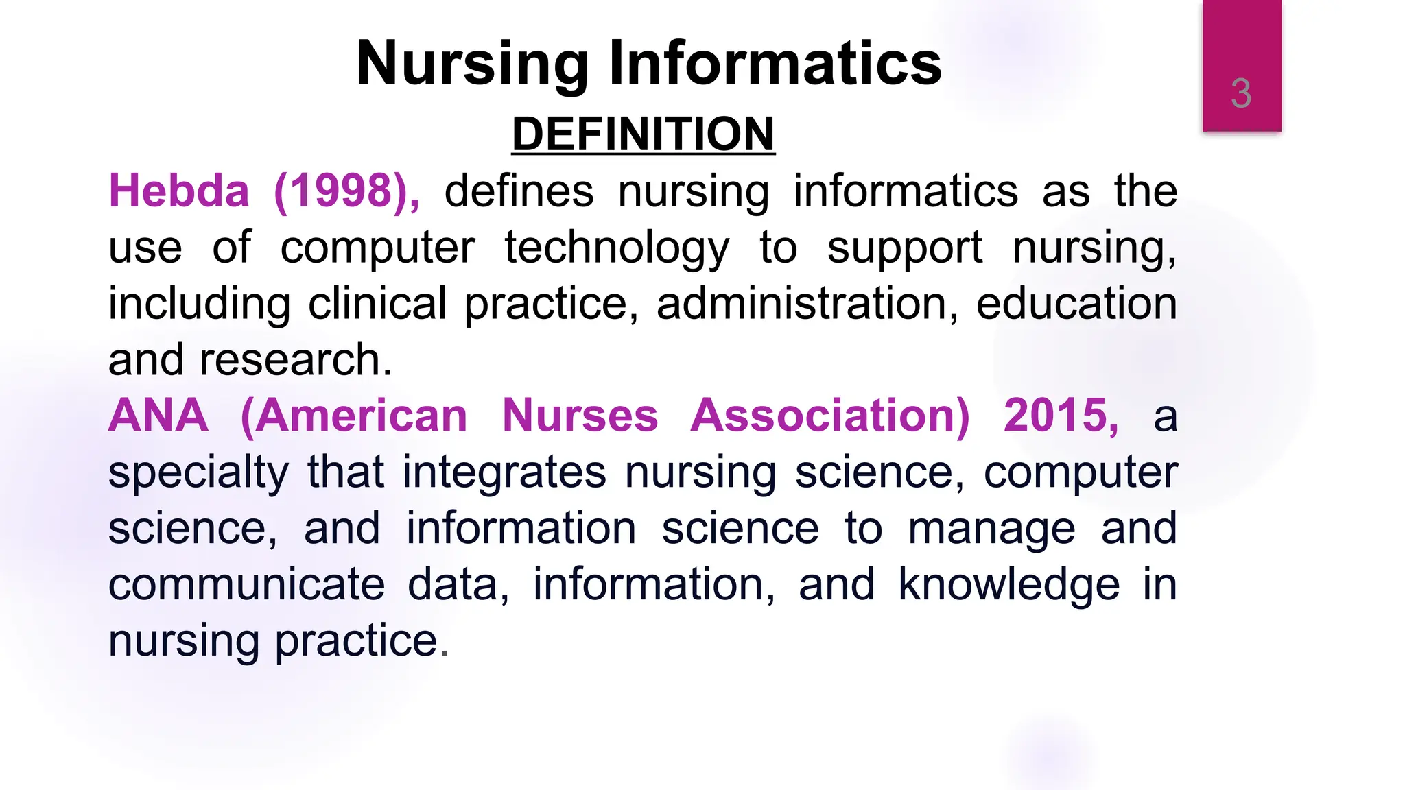3
Nursing Informatics
DEFINITION
Hebda (1998), defines nursing informatics as the
use of computer technology to support nursing,
including clinical practice, administration, education
and research.
ANA (American Nurses Association) 2015, a
specialty that integrates nursing science, computer
science, and information science to manage and
communicate data, information, and knowledge in
nursing practice.
 