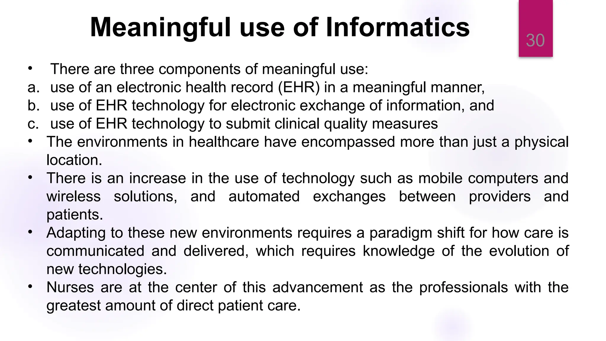 30
Meaningful use of Informatics
• There are three components of meaningful use:
a. use of an electronic health record (EHR) in a meaningful manner,
b. use of EHR technology for electronic exchange of information, and
c. use of EHR technology to submit clinical quality measures
• The environments in healthcare have encompassed more than just a physical
location.
• There is an increase in the use of technology such as mobile computers and
wireless solutions, and automated exchanges between providers and
patients.
• Adapting to these new environments requires a paradigm shift for how care is
communicated and delivered, which requires knowledge of the evolution of
new technologies.
• Nurses are at the center of this advancement as the professionals with the
greatest amount of direct patient care.
 