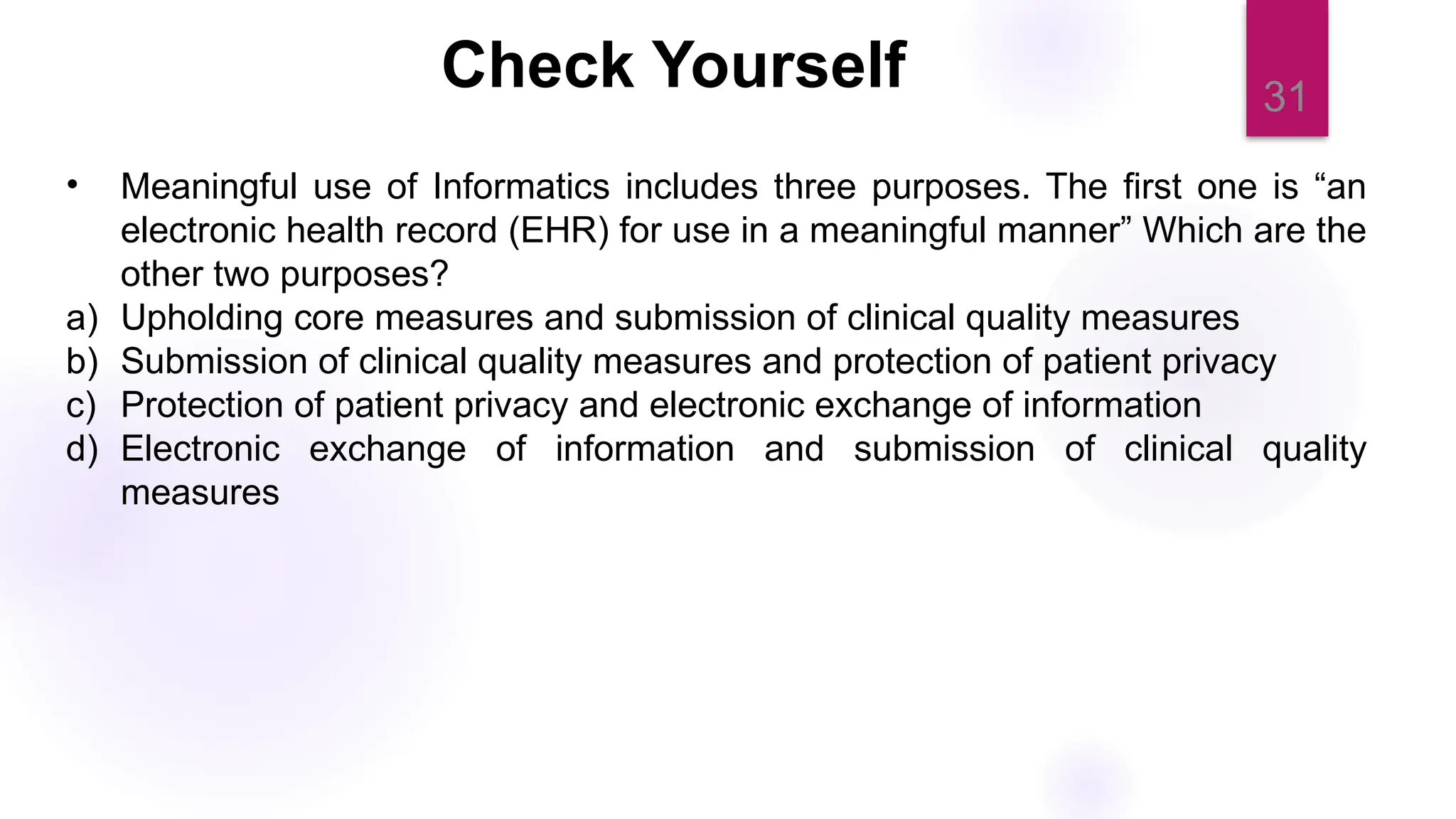 31
Check Yourself
• Meaningful use of Informatics includes three purposes. The first one is “an
electronic health record (EHR) for use in a meaningful manner” Which are the
other two purposes?
a) Upholding core measures and submission of clinical quality measures
b) Submission of clinical quality measures and protection of patient privacy
c) Protection of patient privacy and electronic exchange of information
d) Electronic exchange of information and submission of clinical quality
measures
 