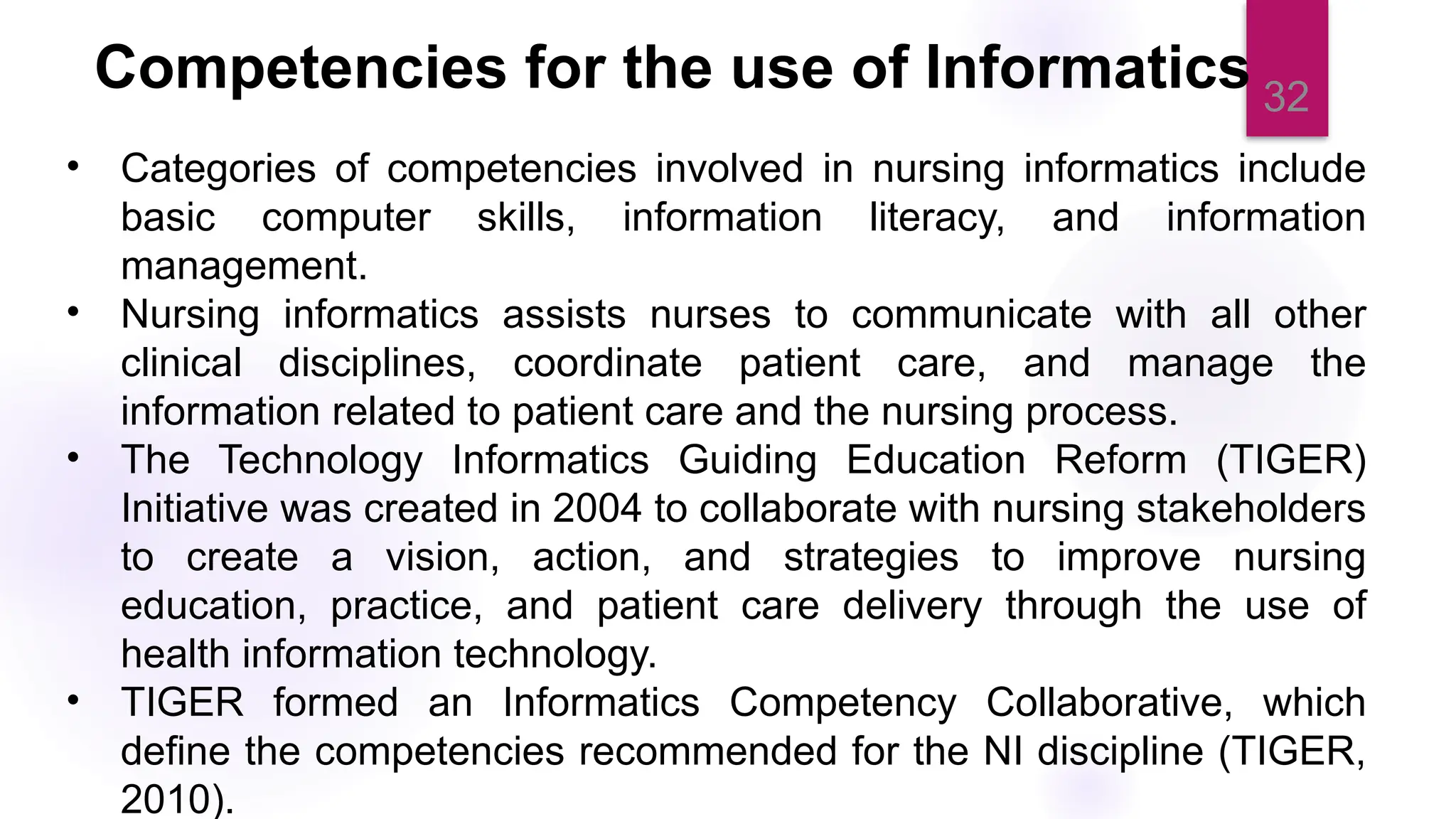 32
Competencies for the use of Informatics
• Categories of competencies involved in nursing informatics include
basic computer skills, information literacy, and information
management.
• Nursing informatics assists nurses to communicate with all other
clinical disciplines, coordinate patient care, and manage the
information related to patient care and the nursing process.
• The Technology Informatics Guiding Education Reform (TIGER)
Initiative was created in 2004 to collaborate with nursing stakeholders
to create a vision, action, and strategies to improve nursing
education, practice, and patient care delivery through the use of
health information technology.
• TIGER formed an Informatics Competency Collaborative, which
define the competencies recommended for the NI discipline (TIGER,
2010).
 