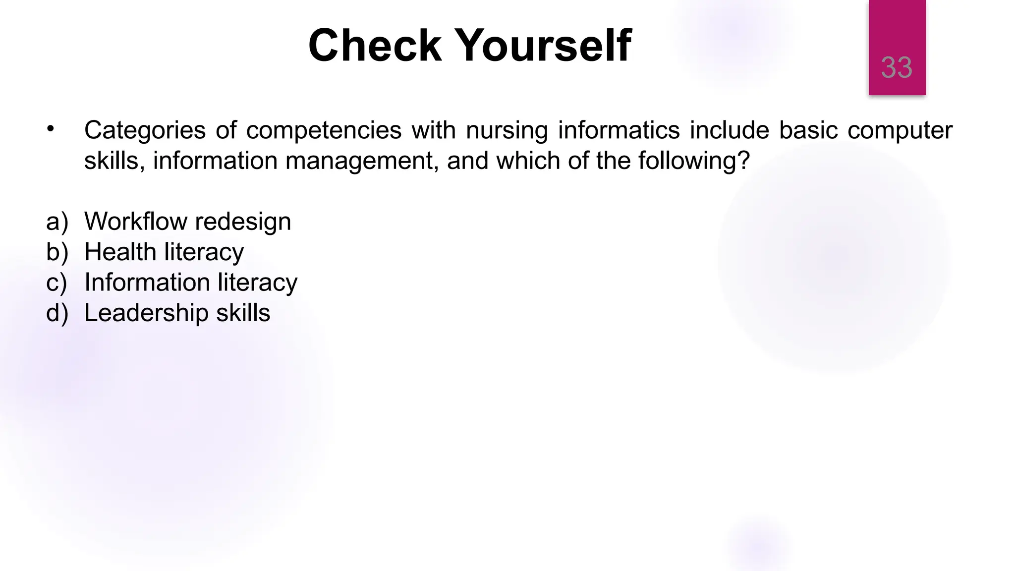 33
Check Yourself
• Categories of competencies with nursing informatics include basic computer
skills, information management, and which of the following?
a) Workflow redesign
b) Health literacy
c) Information literacy
d) Leadership skills
 