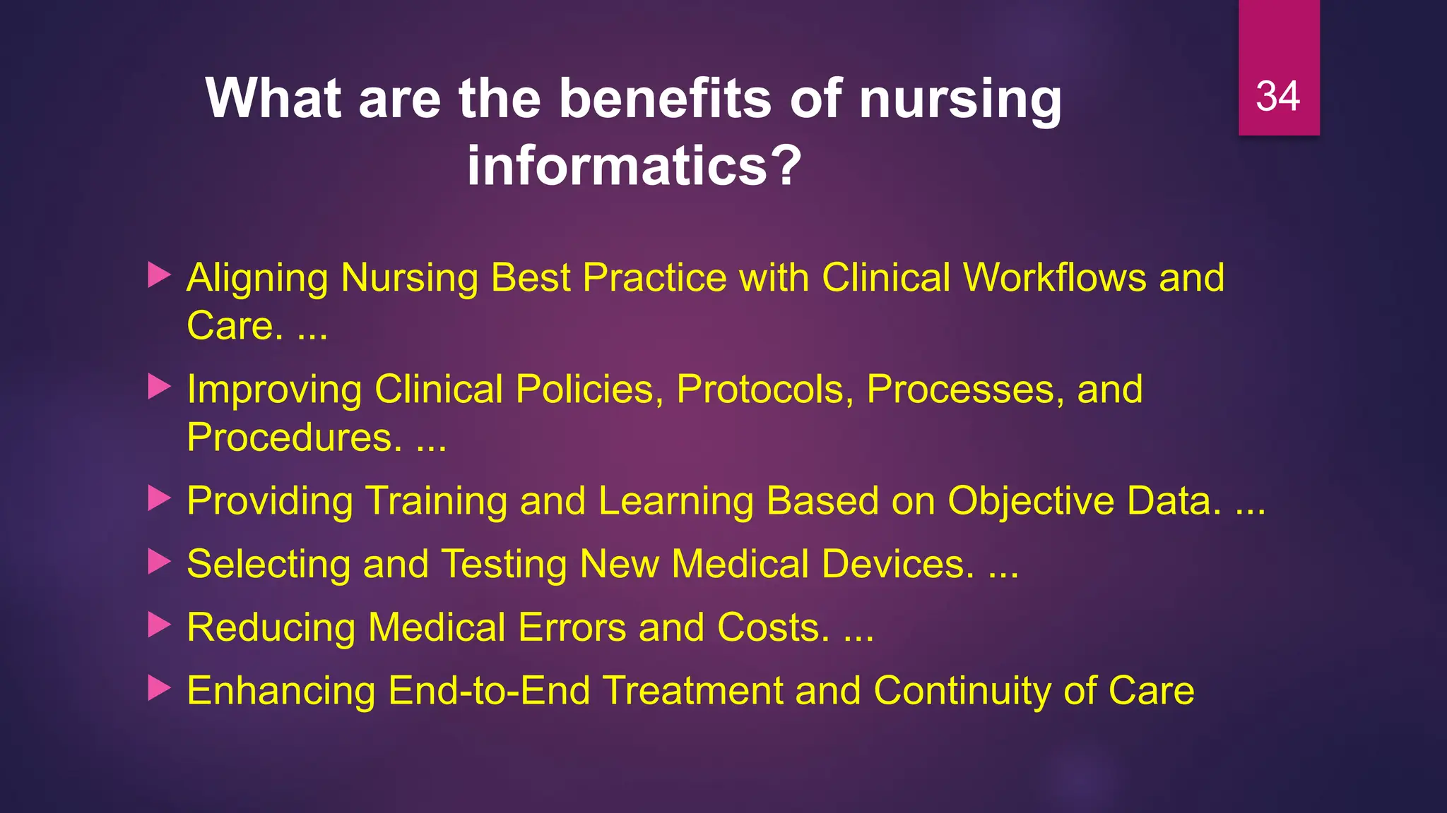 What are the benefits of nursing
informatics?
 Aligning Nursing Best Practice with Clinical Workflows and
Care. ...
 Improving Clinical Policies, Protocols, Processes, and
Procedures. ...
 Providing Training and Learning Based on Objective Data. ...
 Selecting and Testing New Medical Devices. ...
 Reducing Medical Errors and Costs. ...
 Enhancing End-to-End Treatment and Continuity of Care
34
 