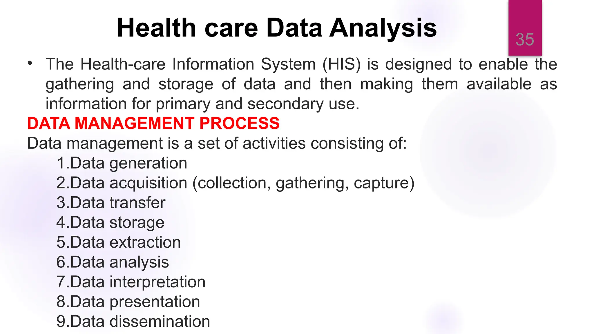 35
Health care Data Analysis
• The Health-care Information System (HIS) is designed to enable the
gathering and storage of data and then making them available as
information for primary and secondary use.
DATA MANAGEMENT PROCESS
Data management is a set of activities consisting of:
1.Data generation
2.Data acquisition (collection, gathering, capture)
3.Data transfer
4.Data storage
5.Data extraction
6.Data analysis
7.Data interpretation
8.Data presentation
9.Data dissemination
 