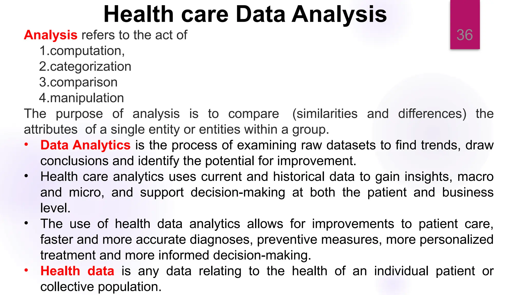 36
Health care Data Analysis
Analysis refers to the act of
1.computation,
2.categorization
3.comparison
4.manipulation
The purpose of analysis is to compare (similarities and differences) the
attributes of a single entity or entities within a group.
• Data Analytics is the process of examining raw datasets to find trends, draw
conclusions and identify the potential for improvement.
• Health care analytics uses current and historical data to gain insights, macro
and micro, and support decision-making at both the patient and business
level.
• The use of health data analytics allows for improvements to patient care,
faster and more accurate diagnoses, preventive measures, more personalized
treatment and more informed decision-making.
• Health data is any data relating to the health of an individual patient or
collective population.
 