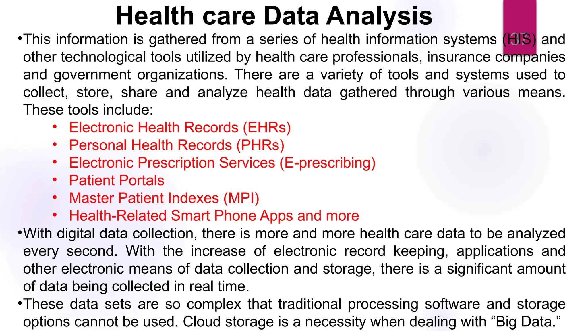 37
Health care Data Analysis
•This information is gathered from a series of health information systems (HIS) and
other technological tools utilized by health care professionals, insurance companies
and government organizations. There are a variety of tools and systems used to
collect, store, share and analyze health data gathered through various means.
These tools include:
• Electronic Health Records (EHRs)
• Personal Health Records (PHRs)
• Electronic Prescription Services (E-prescribing)
• Patient Portals
• Master Patient Indexes (MPI)
• Health-Related Smart Phone Apps and more
•With digital data collection, there is more and more health care data to be analyzed
every second. With the increase of electronic record keeping, applications and
other electronic means of data collection and storage, there is a significant amount
of data being collected in real time.
•These data sets are so complex that traditional processing software and storage
options cannot be used. Cloud storage is a necessity when dealing with “Big Data.”
 