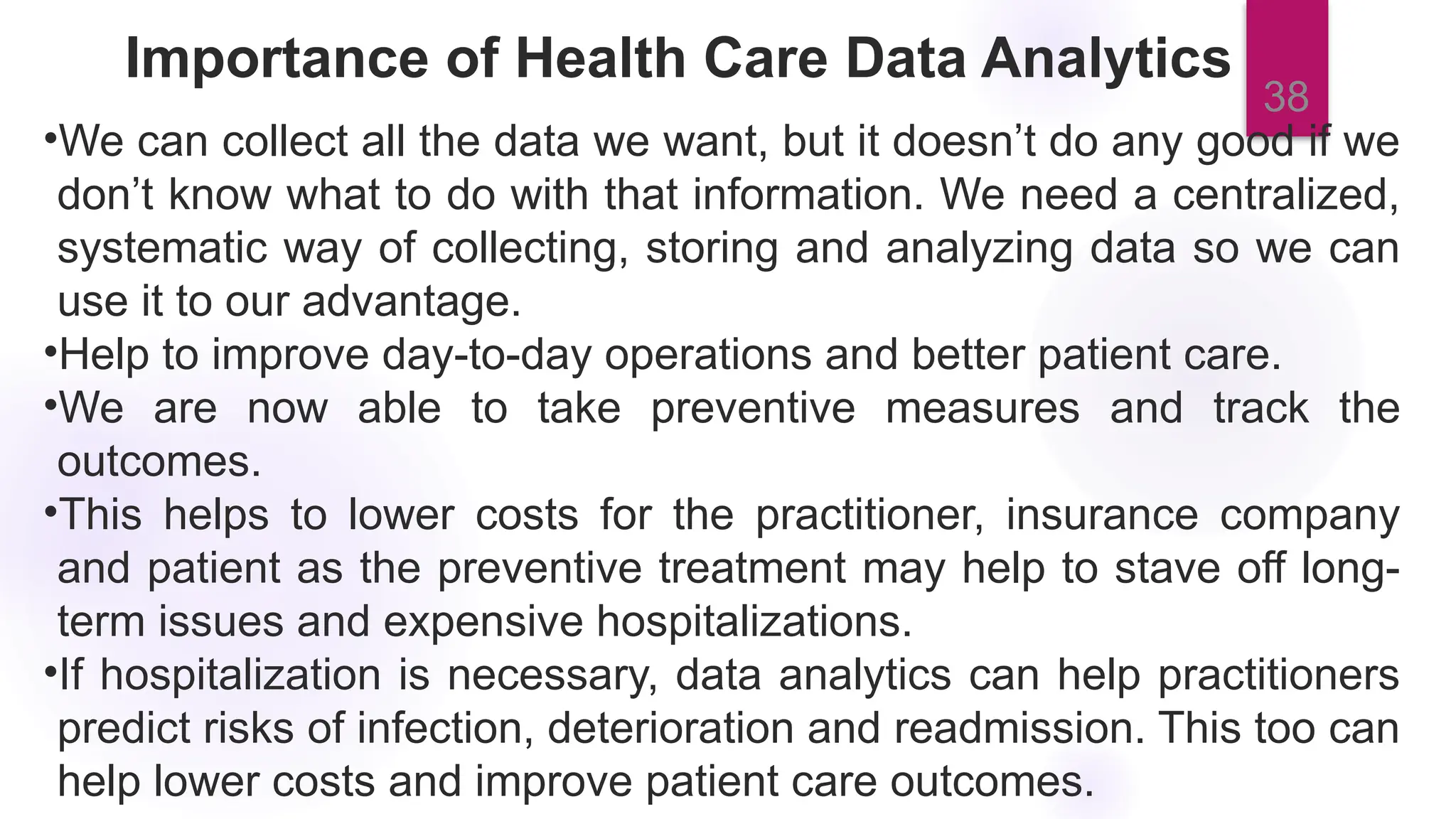 38
Importance of Health Care Data Analytics
•We can collect all the data we want, but it doesn’t do any good if we
don’t know what to do with that information. We need a centralized,
systematic way of collecting, storing and analyzing data so we can
use it to our advantage.
•Help to improve day-to-day operations and better patient care.
•We are now able to take preventive measures and track the
outcomes.
•This helps to lower costs for the practitioner, insurance company
and patient as the preventive treatment may help to stave off long-
term issues and expensive hospitalizations.
•If hospitalization is necessary, data analytics can help practitioners
predict risks of infection, deterioration and readmission. This too can
help lower costs and improve patient care outcomes.
 