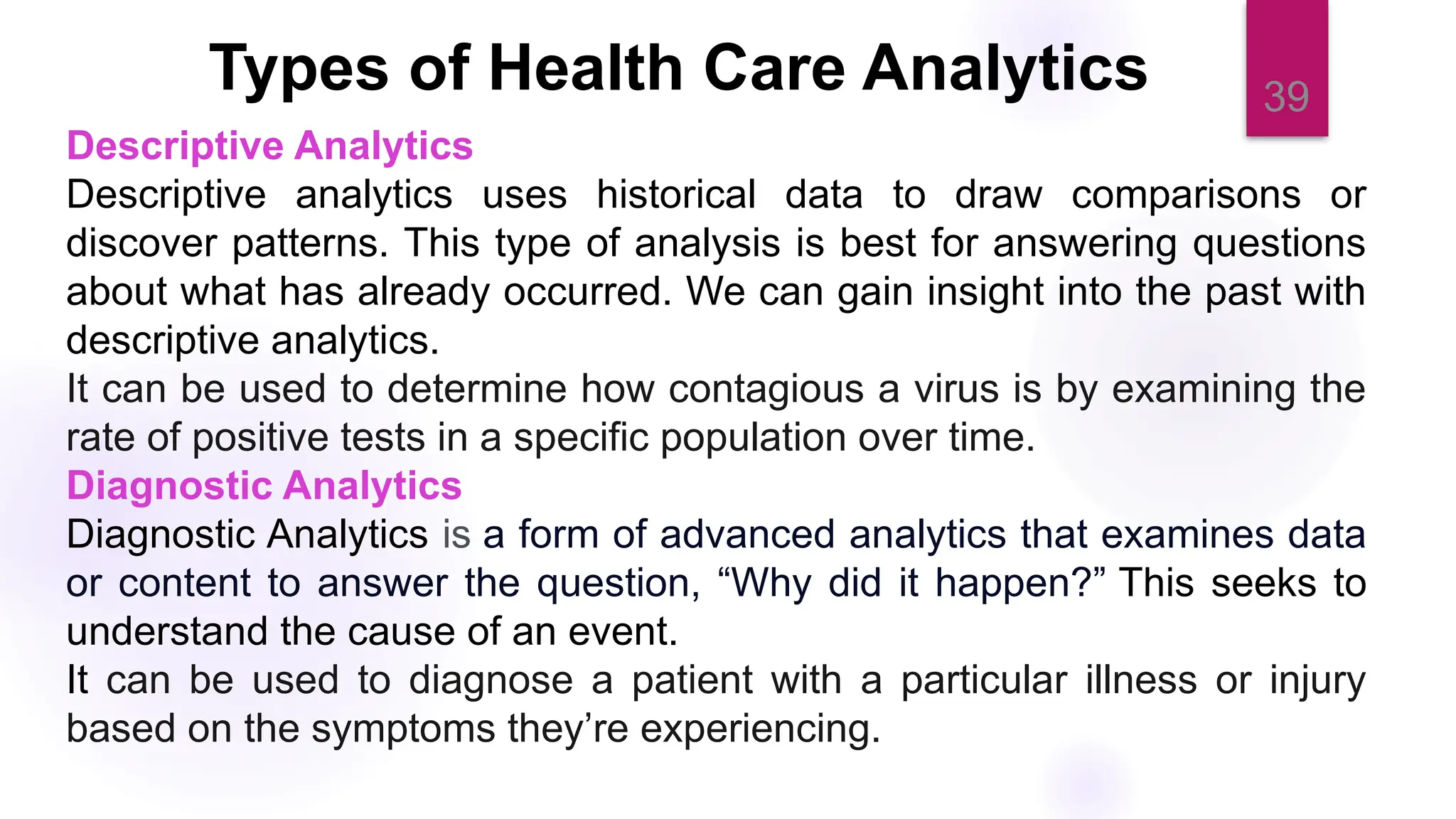 39
Types of Health Care Analytics
Descriptive Analytics
Descriptive analytics uses historical data to draw comparisons or
discover patterns. This type of analysis is best for answering questions
about what has already occurred. We can gain insight into the past with
descriptive analytics.
It can be used to determine how contagious a virus is by examining the
rate of positive tests in a specific population over time.
Diagnostic Analytics
Diagnostic Analytics is a form of advanced analytics that examines data
or content to answer the question, “Why did it happen?” This seeks to
understand the cause of an event.
It can be used to diagnose a patient with a particular illness or injury
based on the symptoms they’re experiencing.
 