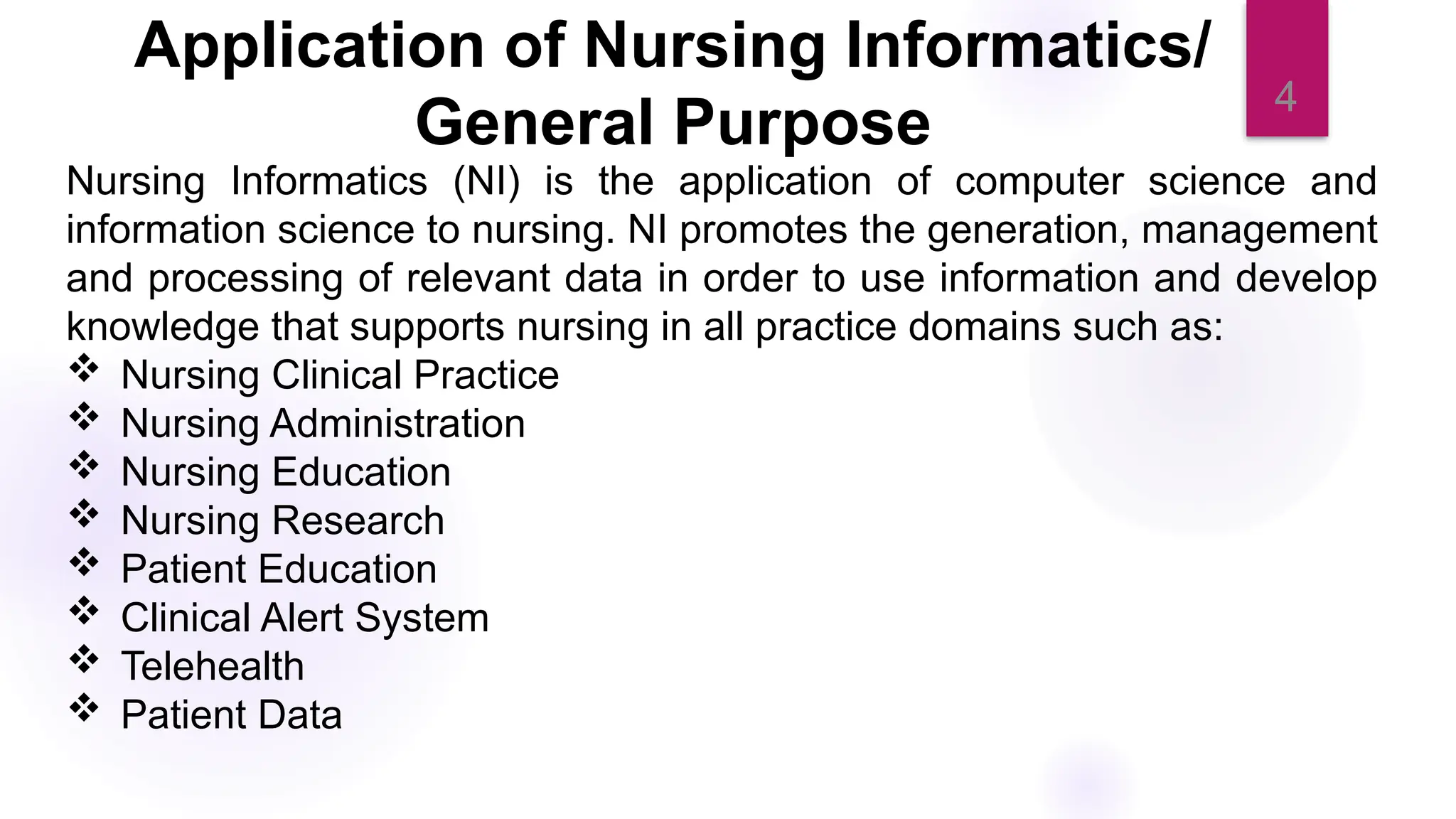 4
Application of Nursing Informatics/
General Purpose
Nursing Informatics (NI) is the application of computer science and
information science to nursing. NI promotes the generation, management
and processing of relevant data in order to use information and develop
knowledge that supports nursing in all practice domains such as:
 Nursing Clinical Practice
 Nursing Administration
 Nursing Education
 Nursing Research
 Patient Education
 Clinical Alert System
 Telehealth
 Patient Data
 