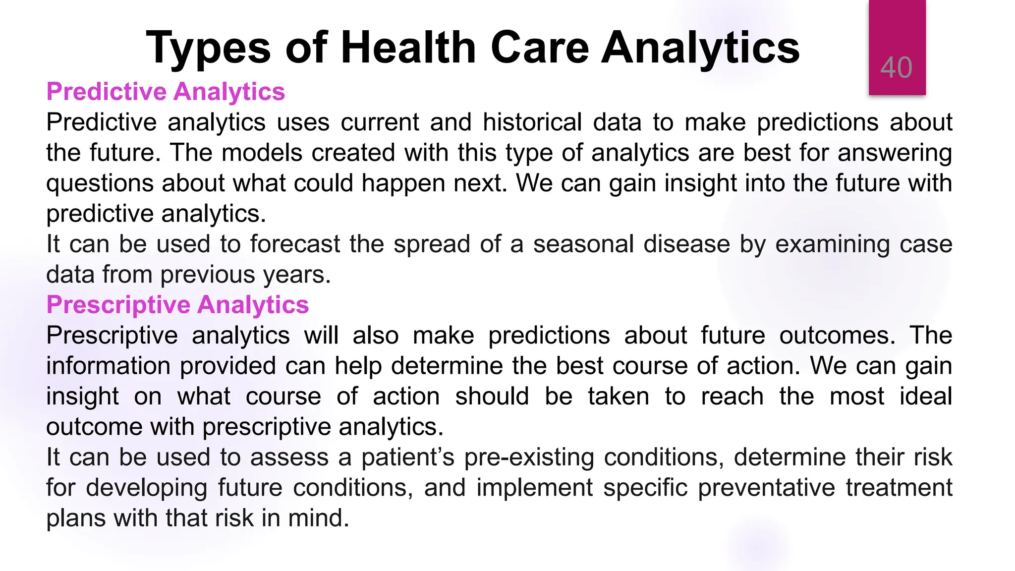 40
Types of Health Care Analytics
Predictive Analytics
Predictive analytics uses current and historical data to make predictions about
the future. The models created with this type of analytics are best for answering
questions about what could happen next. We can gain insight into the future with
predictive analytics.
It can be used to forecast the spread of a seasonal disease by examining case
data from previous years.
Prescriptive Analytics
Prescriptive analytics will also make predictions about future outcomes. The
information provided can help determine the best course of action. We can gain
insight on what course of action should be taken to reach the most ideal
outcome with prescriptive analytics.
It can be used to assess a patient’s pre-existing conditions, determine their risk
for developing future conditions, and implement specific preventative treatment
plans with that risk in mind.
 