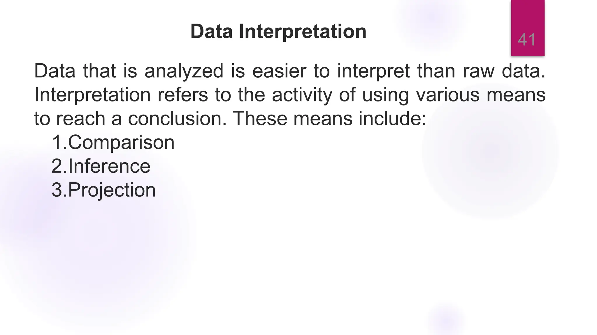 41
Data Interpretation
Data that is analyzed is easier to interpret than raw data.
Interpretation refers to the activity of using various means
to reach a conclusion. These means include:
1.Comparison
2.Inference
3.Projection
 