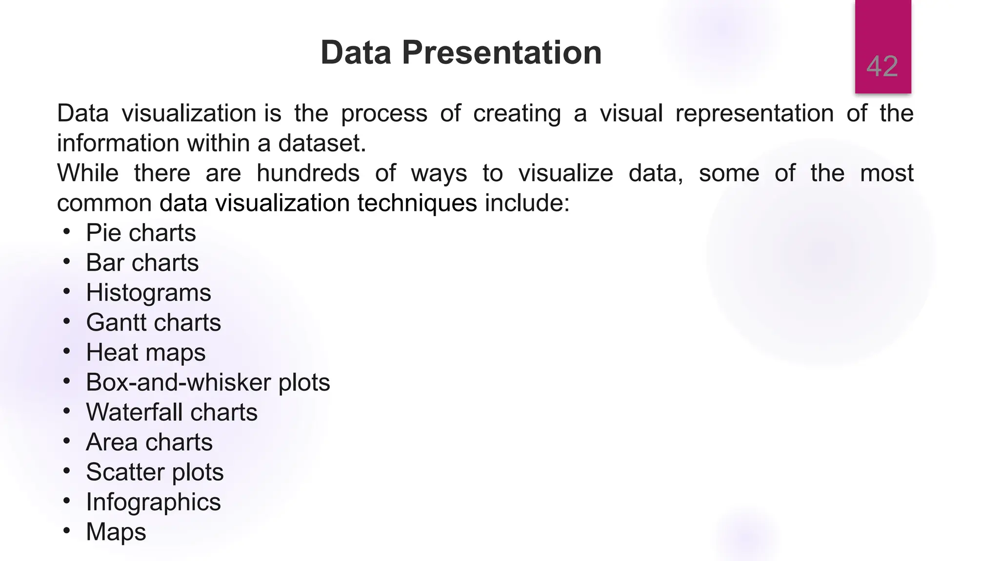 42
Data Presentation
Data visualization is the process of creating a visual representation of the
information within a dataset.
While there are hundreds of ways to visualize data, some of the most
common data visualization techniques include:
• Pie charts
• Bar charts
• Histograms
• Gantt charts
• Heat maps
• Box-and-whisker plots
• Waterfall charts
• Area charts
• Scatter plots
• Infographics
• Maps
 