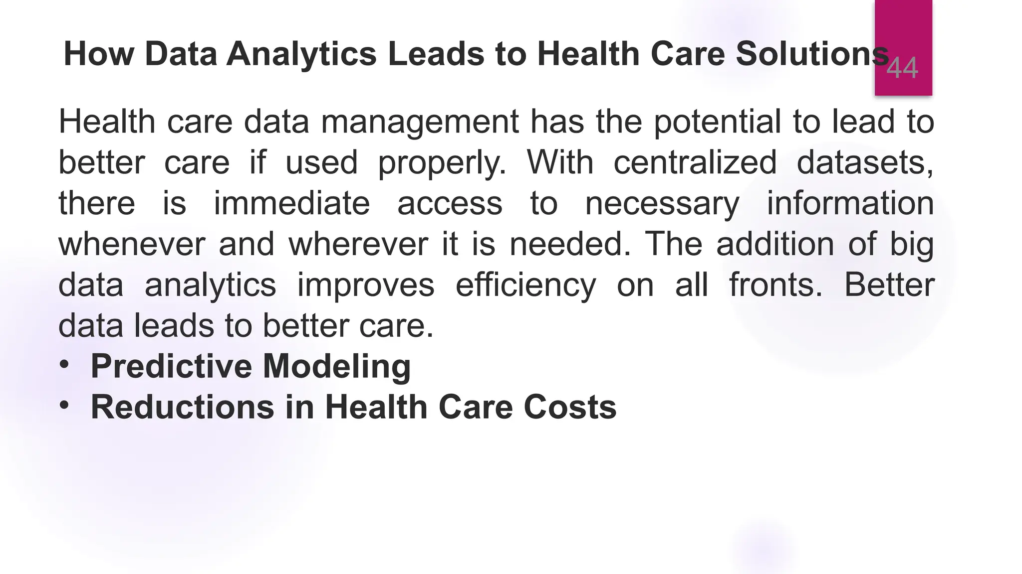 44
How Data Analytics Leads to Health Care Solutions
Health care data management has the potential to lead to
better care if used properly. With centralized datasets,
there is immediate access to necessary information
whenever and wherever it is needed. The addition of big
data analytics improves efficiency on all fronts. Better
data leads to better care.
• Predictive Modeling
• Reductions in Health Care Costs
 