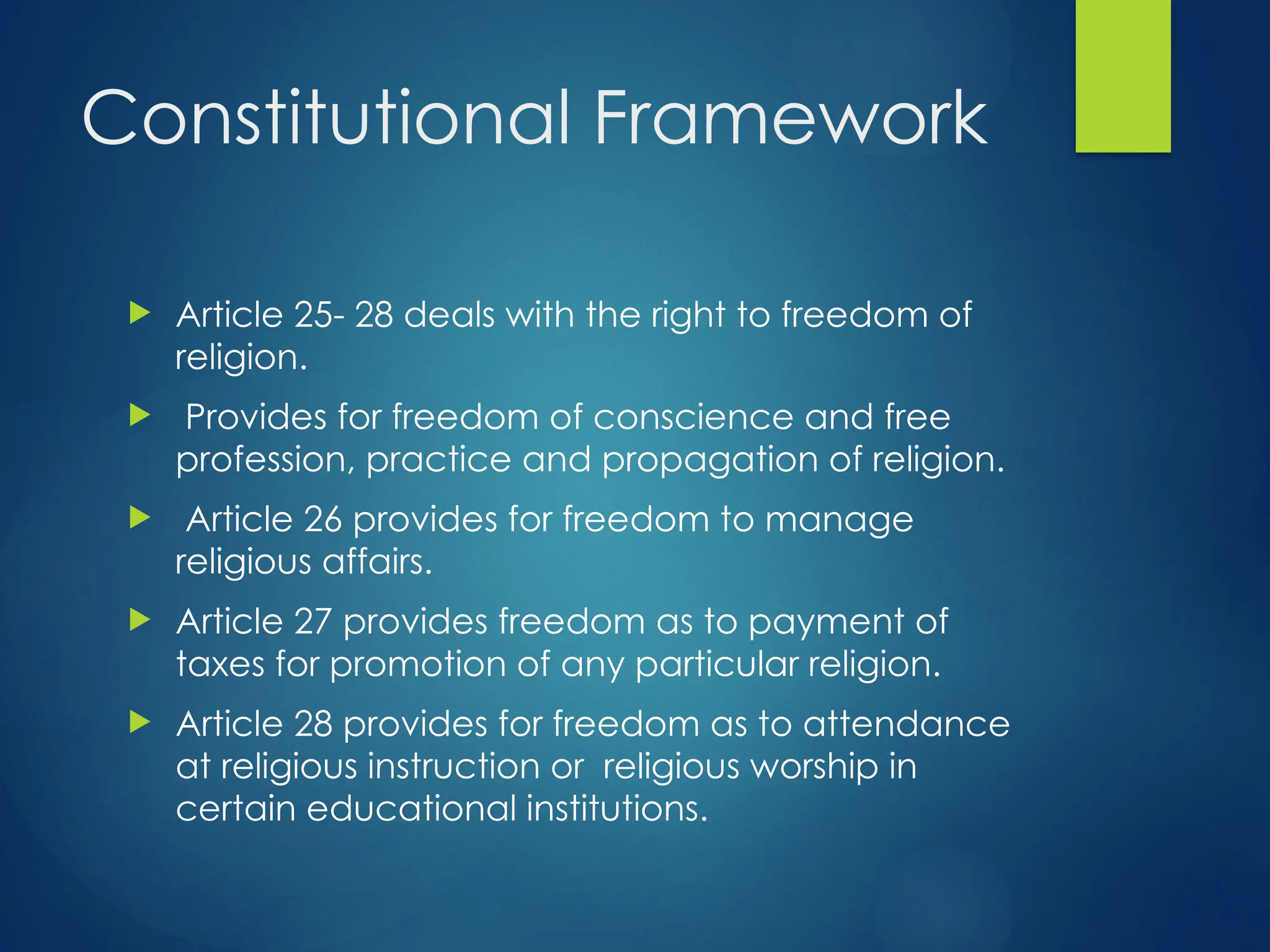 Constitutional Framework
 Article 25- 28 deals with the right to freedom of
religion.
 Provides for freedom of conscience and free
profession, practice and propagation of religion.
 Article 26 provides for freedom to manage
religious affairs.
 Article 27 provides freedom as to payment of
taxes for promotion of any particular religion.
 Article 28 provides for freedom as to attendance
at religious instruction or religious worship in
certain educational institutions.
 
