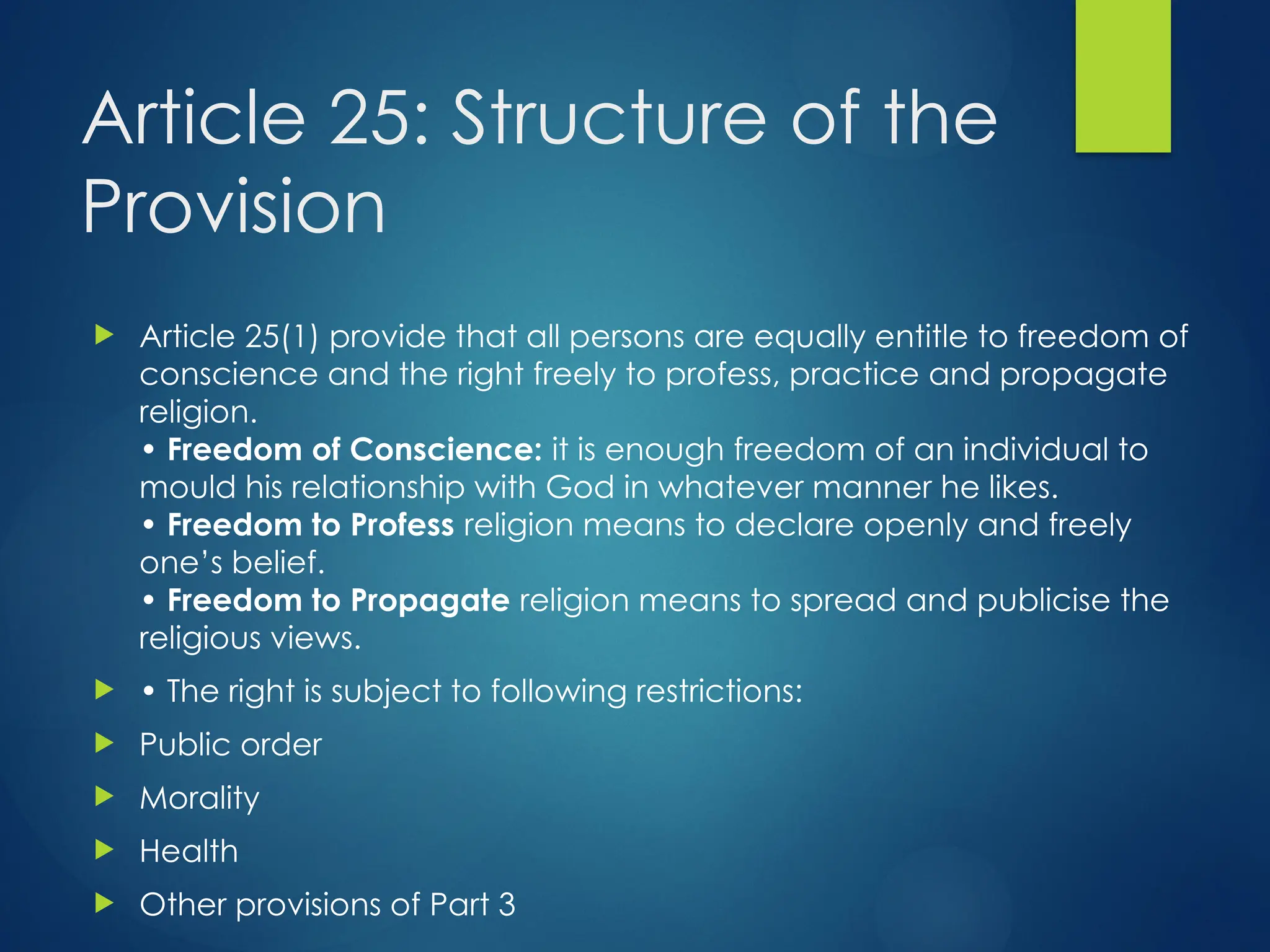 Article 25: Structure of the
Provision
 Article 25(1) provide that all persons are equally entitle to freedom of
conscience and the right freely to profess, practice and propagate
religion.
• Freedom of Conscience: it is enough freedom of an individual to
mould his relationship with God in whatever manner he likes.
• Freedom to Profess religion means to declare openly and freely
one’s belief.
• Freedom to Propagate religion means to spread and publicise the
religious views.
 • The right is subject to following restrictions:
 Public order
 Morality
 Health
 Other provisions of Part 3
 