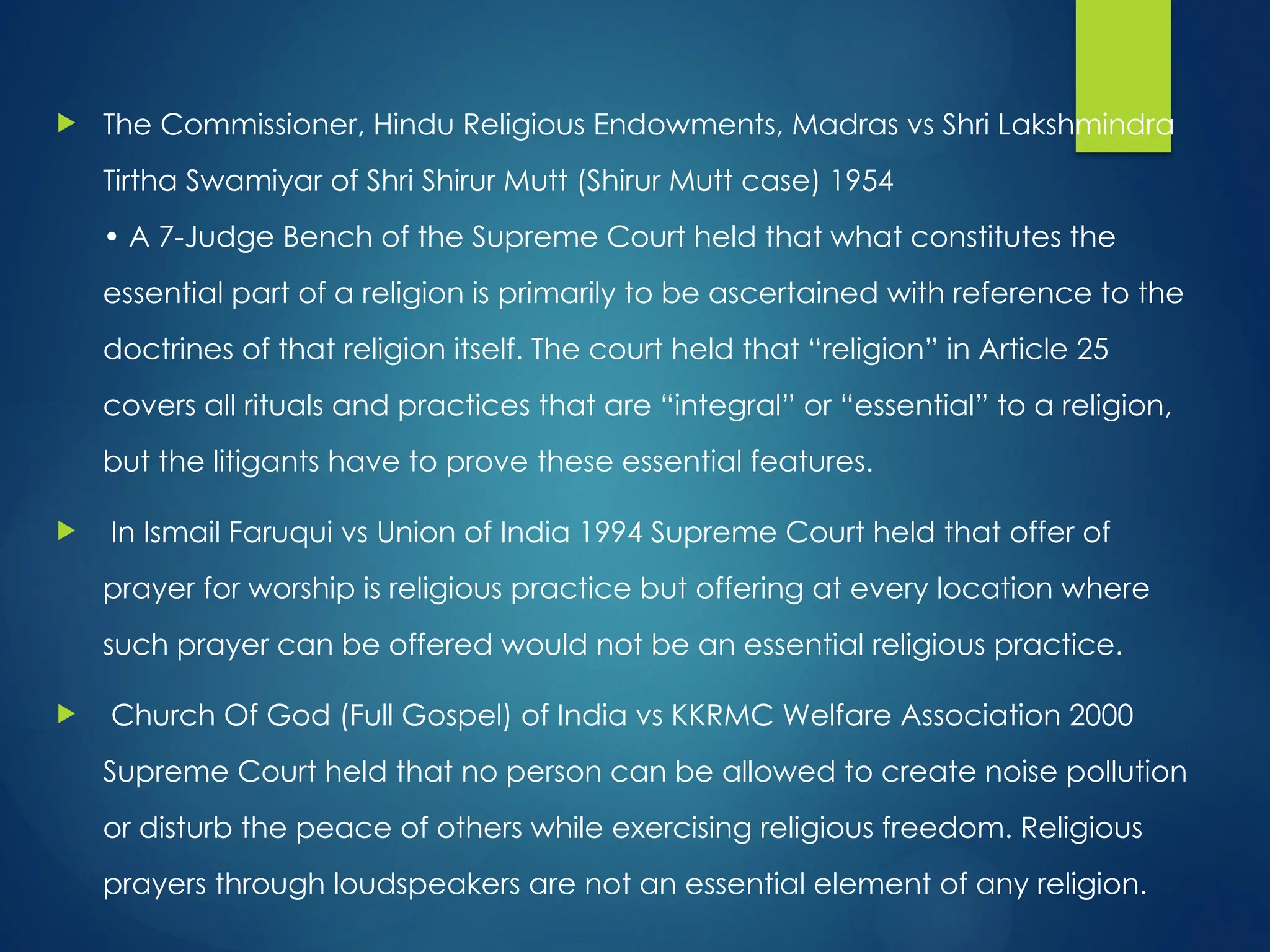  The Commissioner, Hindu Religious Endowments, Madras vs Shri Lakshmindra
Tirtha Swamiyar of Shri Shirur Mutt (Shirur Mutt case) 1954
• A 7-Judge Bench of the Supreme Court held that what constitutes the
essential part of a religion is primarily to be ascertained with reference to the
doctrines of that religion itself. The court held that “religion” in Article 25
covers all rituals and practices that are “integral” or “essential” to a religion,
but the litigants have to prove these essential features.
 In Ismail Faruqui vs Union of India 1994 Supreme Court held that offer of
prayer for worship is religious practice but offering at every location where
such prayer can be offered would not be an essential religious practice.
 Church Of God (Full Gospel) of India vs KKRMC Welfare Association 2000
Supreme Court held that no person can be allowed to create noise pollution
or disturb the peace of others while exercising religious freedom. Religious
prayers through loudspeakers are not an essential element of any religion.
 