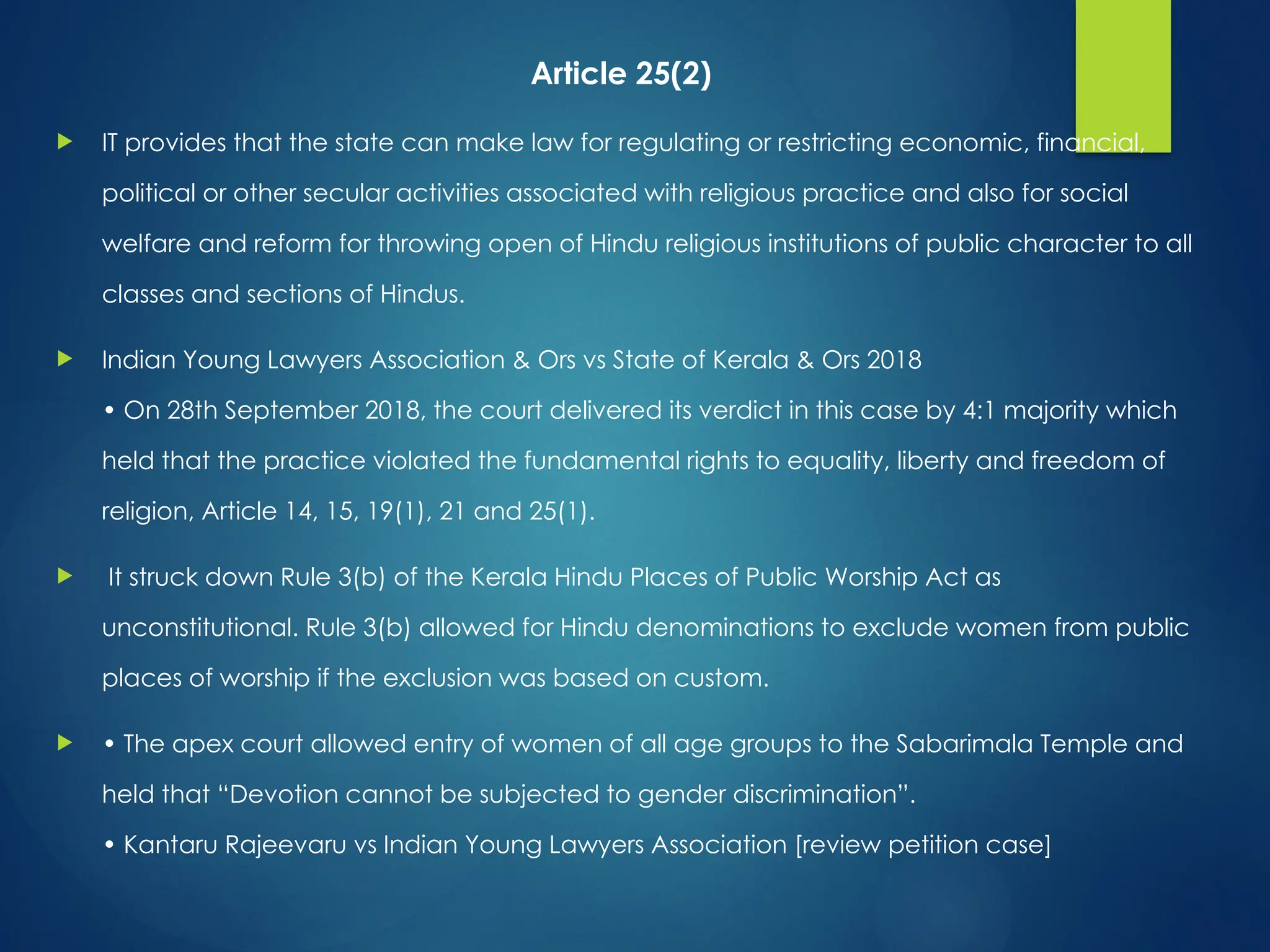 Article 25(2)
 IT provides that the state can make law for regulating or restricting economic, financial,
political or other secular activities associated with religious practice and also for social
welfare and reform for throwing open of Hindu religious institutions of public character to all
classes and sections of Hindus.
 Indian Young Lawyers Association & Ors vs State of Kerala & Ors 2018
• On 28th September 2018, the court delivered its verdict in this case by 4:1 majority which
held that the practice violated the fundamental rights to equality, liberty and freedom of
religion, Article 14, 15, 19(1), 21 and 25(1).
 It struck down Rule 3(b) of the Kerala Hindu Places of Public Worship Act as
unconstitutional. Rule 3(b) allowed for Hindu denominations to exclude women from public
places of worship if the exclusion was based on custom.
 • The apex court allowed entry of women of all age groups to the Sabarimala Temple and
held that “Devotion cannot be subjected to gender discrimination”.
• Kantaru Rajeevaru vs Indian Young Lawyers Association [review petition case]
 