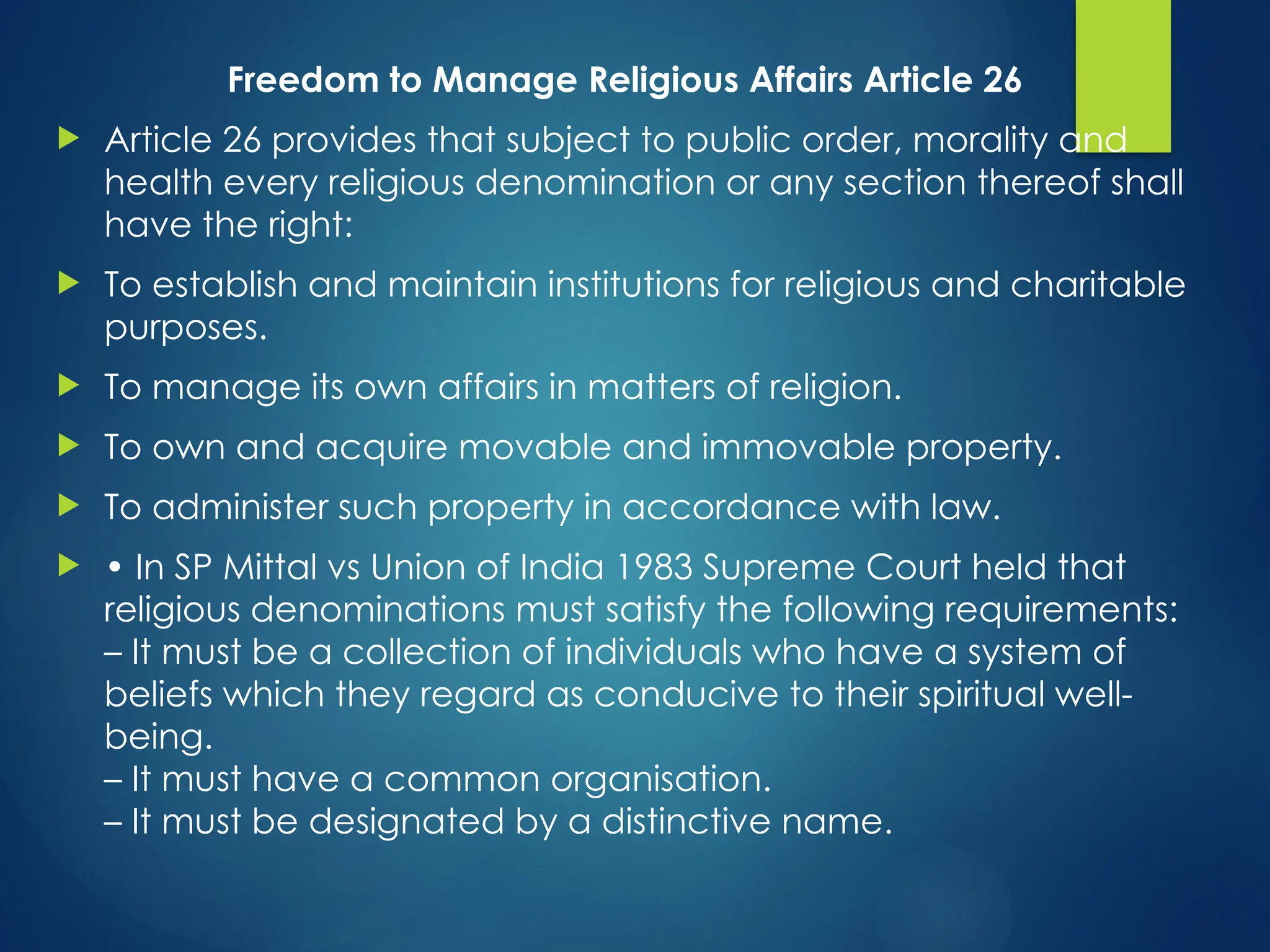 Freedom to Manage Religious Affairs Article 26
 Article 26 provides that subject to public order, morality and
health every religious denomination or any section thereof shall
have the right:
 To establish and maintain institutions for religious and charitable
purposes.
 To manage its own affairs in matters of religion.
 To own and acquire movable and immovable property.
 To administer such property in accordance with law.
 • In SP Mittal vs Union of India 1983 Supreme Court held that
religious denominations must satisfy the following requirements:
– It must be a collection of individuals who have a system of
beliefs which they regard as conducive to their spiritual well-
being.
– It must have a common organisation.
– It must be designated by a distinctive name.
 