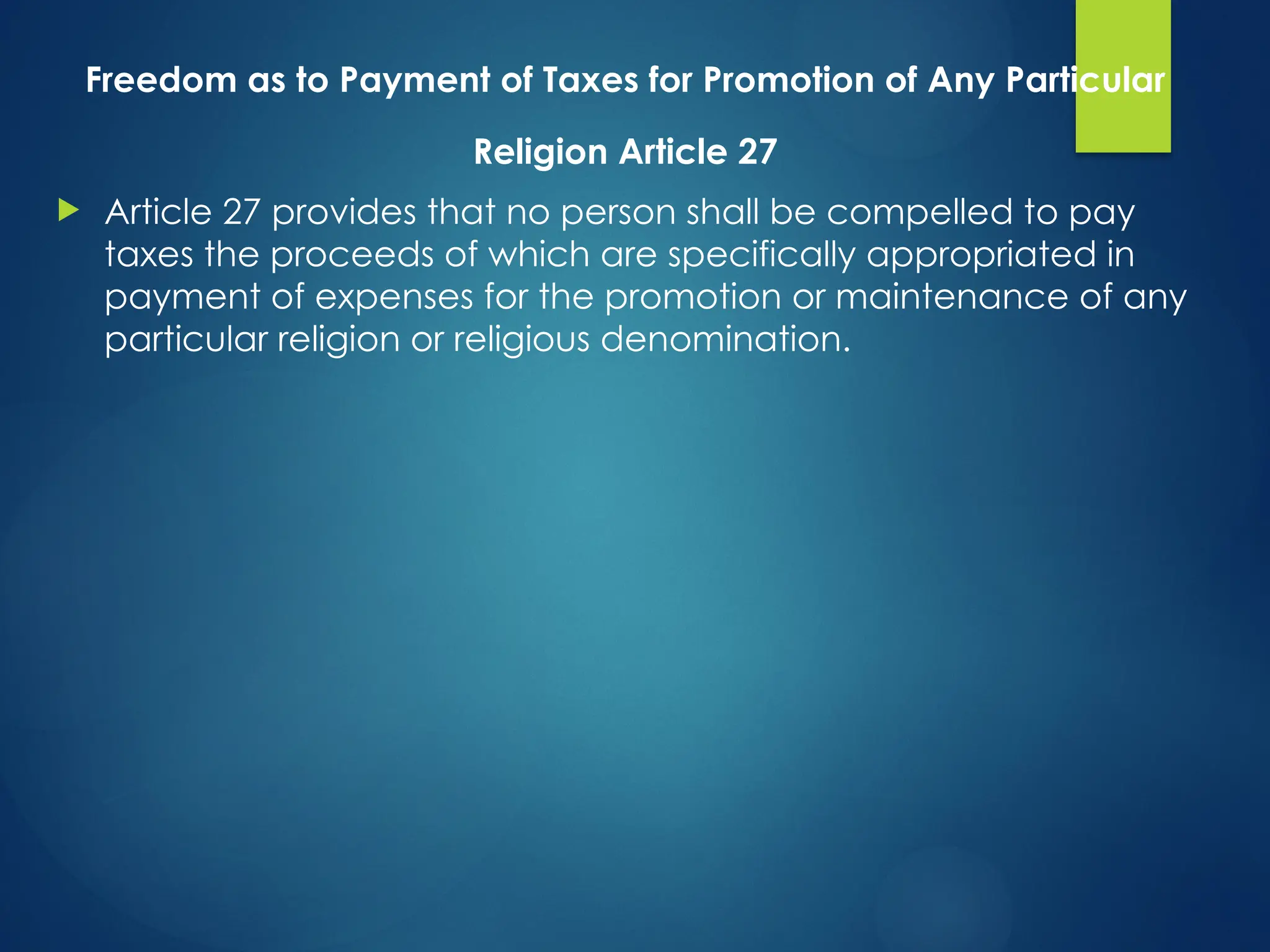 Freedom as to Payment of Taxes for Promotion of Any Particular
Religion Article 27
 Article 27 provides that no person shall be compelled to pay
taxes the proceeds of which are specifically appropriated in
payment of expenses for the promotion or maintenance of any
particular religion or religious denomination.
 