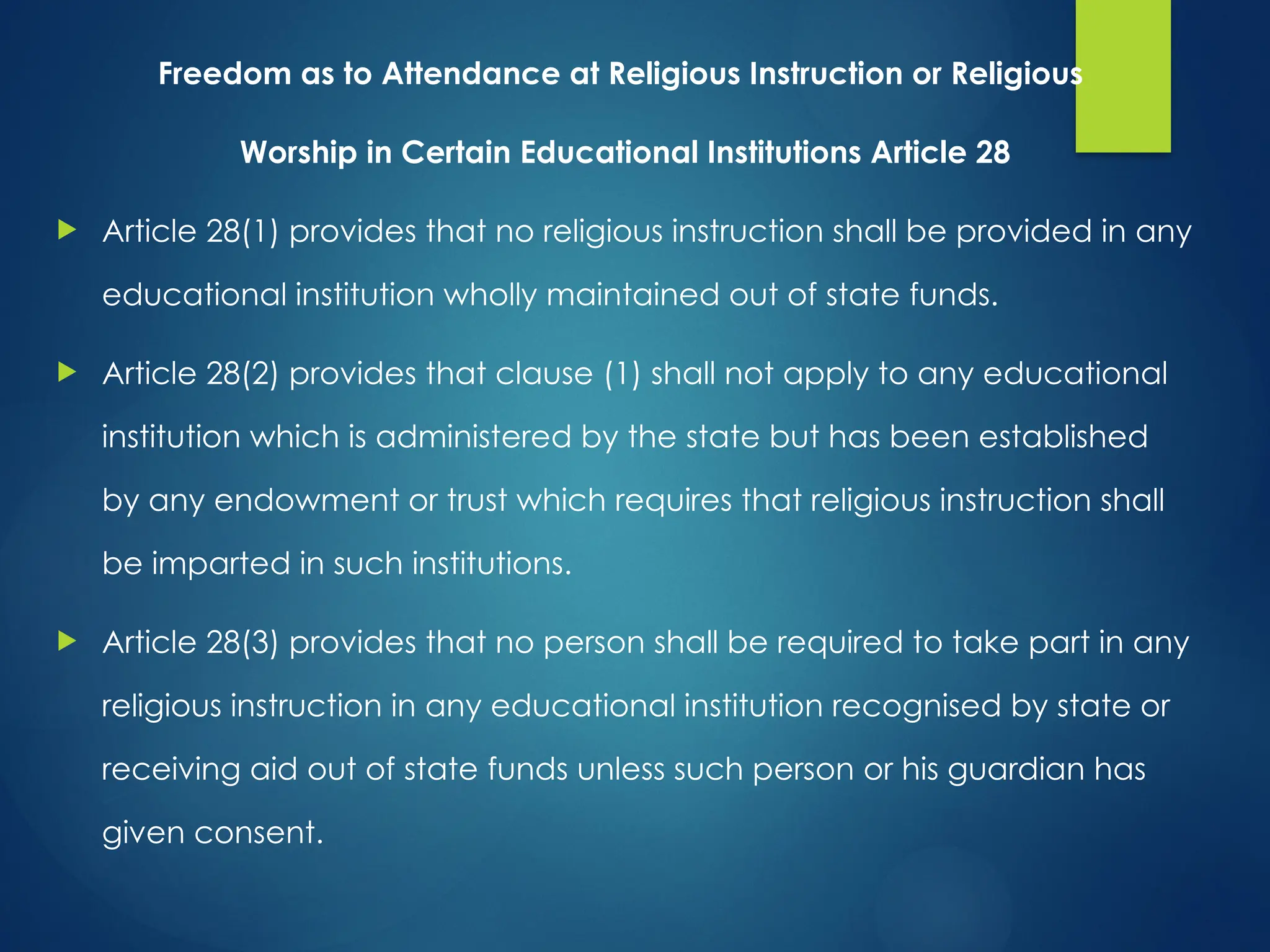 Freedom as to Attendance at Religious Instruction or Religious
Worship in Certain Educational Institutions Article 28
 Article 28(1) provides that no religious instruction shall be provided in any
educational institution wholly maintained out of state funds.
 Article 28(2) provides that clause (1) shall not apply to any educational
institution which is administered by the state but has been established
by any endowment or trust which requires that religious instruction shall
be imparted in such institutions.
 Article 28(3) provides that no person shall be required to take part in any
religious instruction in any educational institution recognised by state or
receiving aid out of state funds unless such person or his guardian has
given consent.
 
