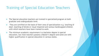 Training of Special Education Teachers
 The Special education teachers are trained in specialized program at both
graduate and undergraduate level.
 They are certified on the basis of their area of specialization e.g. teaching of
deaf, teaching of blinds or visual impaired and various handicapped children
with which teachers have been trained to work.
 The minimum academic requirement is a bachelor degree in special
education, but most teachers possess a Master’s degree and some are with
higher qualification in special education in various states.
 
