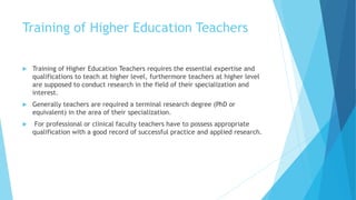 Training of Higher Education Teachers
 Training of Higher Education Teachers requires the essential expertise and
qualifications to teach at higher level, furthermore teachers at higher level
are supposed to conduct research in the field of their specialization and
interest.
 Generally teachers are required a terminal research degree (PhD or
equivalent) in the area of their specialization.
 For professional or clinical faculty teachers have to possess appropriate
qualification with a good record of successful practice and applied research.
 