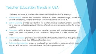 Teacher Education Trends in USA
Following are some of teacher education trend highlighting in USA now days:
 Content Focus: teacher education must focus on activities related to subject matter and
content for teaching. Further they must know how students will learn it.
 Active Learning: provide opportunities for teachers receive feedback, analyze students
work, observe and oppose passive listening of students, or make presentation for active
teaching.
 Coherence: goals, activities and content must be coherent with teacher knowledge,
beliefs, and needs of students, school curriculum, and policies of school, district and
state.
 Sustained Duration: professional development activities should continue throughout the
year on base on more than 20 hours of contact time.
 Collective Participation: groups of teachers from same subject, grade, or schools must
interact with each other to create interactive learning communities.
 
