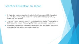 Teacher Education in Japan
 In Japan the teacher education is oriented with some special features that
are not observed in any other country such as administration structure,
curriculum and students.
 In one of recent research report it is suggested that teachers’ quality has to
be improved to ensure the quality of primary and secondary education.
 This makes obvious that the success or failure of any educational institution
depends upon teachers’ training and education
 