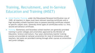 Training, Recruitment, and In-Service
Education and Training (INSET)
 Initial Teacher Training: under the Educational Personal Certification Law of
1949, all teachers in Japan must have relevant teaching certificate and in
high secondary schools teachers have to possess teaching certificate related
to specific subject area. Generally three types of certificates exists i.e. first,
second and advance certificate.
 Training: Elementary and Secondary school teachers are generally provided
training in junior colleges and universities approved by the Minister of
Education, Science and Culture. Four years elementary teacher training
courses are provided at national universities for most of elementary school
teachers, but some are provided training through other courses at universities
and junior colleges.
 