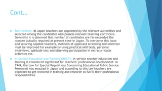 Cont…
 Recruitment: In Japan teachers are appointed by the relevant authorities and
selected among the candidates who possess relevant teaching certificate.
Generally it is observed that number of candidates are far exceeded the
number actually required at present time in Japan. To overcome this issue
and securing capable teachers, methods of applicant screening and selection
must be improved for example by using practical skill tests, personal
interviews, aptitude test and observing participation in extracurricular
activities etc.
 In-Service Education and Training (INSET): In-service teacher education and
training is considered significant for teachers’ professional development. In
1949, the Law for Special Regulations Concerning Educational Public Service
Personnel was enacted In Japan and according to this law teachers are
expected to get involved in training and research to fulfill their professional
responsibilities
 