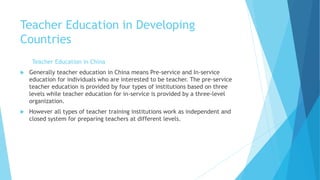 Teacher Education in Developing
Countries
Teacher Education in China
 Generally teacher education in China means Pre-service and In-service
education for individuals who are interested to be teacher. The pre-service
teacher education is provided by four types of institutions based on three
levels while teacher education for in-service is provided by a three-level
organization.
 However all types of teacher training institutions work as independent and
closed system for preparing teachers at different levels.
 
