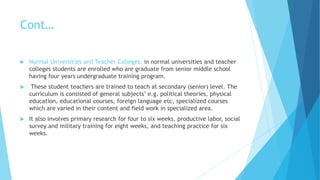Cont…
 Normal Universities and Teacher Colleges: in normal universities and teacher
colleges students are enrolled who are graduate from senior middle school
having four years undergraduate training program.
 These student teachers are trained to teach at secondary (senior) level. The
curriculum is consisted of general subjects’ e.g. political theories, physical
education, educational courses, foreign language etc, specialized courses
which are varied in their content and field work in specialized area.
 It also involves primary research for four to six weeks, productive labor, social
survey and military training for eight weeks, and teaching practice for six
weeks.
 