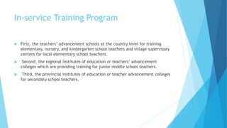 In-service Training Program
 First, the teachers’ advancement schools at the country level for training
elementary, nursery, and kindergarten school teachers and village supervisory
centers for local elementary school teachers.
 Second, the regional institutes of education or teachers’ advancement
colleges which are providing training for junior middle school teachers.
 Third, the provincial institutes of education or teacher advancement colleges
for secondary school teachers.
 