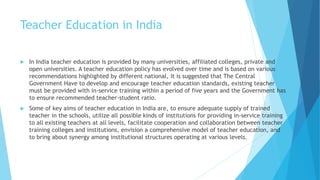 Teacher Education in India
 In India teacher education is provided by many universities, affiliated colleges, private and
open universities. A teacher education policy has evolved over time and is based on various
recommendations highlighted by different national, it is suggested that The Central
Government Have to develop and encourage teacher education standards, existing teacher
must be provided with in-service training within a period of five years and the Government has
to ensure recommended teacher-student ratio.
 Some of key aims of teacher education in India are, to ensure adequate supply of trained
teacher in the schools, utilize all possible kinds of institutions for providing in-service training
to all existing teachers at all levels, facilitate cooperation and collaboration between teacher
training colleges and institutions, envision a comprehensive model of teacher education, and
to bring about synergy among institutional structures operating at various levels.
 
