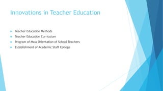 Innovations in Teacher Education
 Teacher Education Methods
 Teacher Education Curriculum
 Program of Mass Orientation of School Teachers
 Establishment of Academic Staff College
 